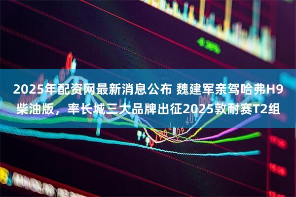 2025年配资网最新消息公布 魏建军亲驾哈弗H9柴油版，率长城三大品牌出征2025敦耐赛T2组