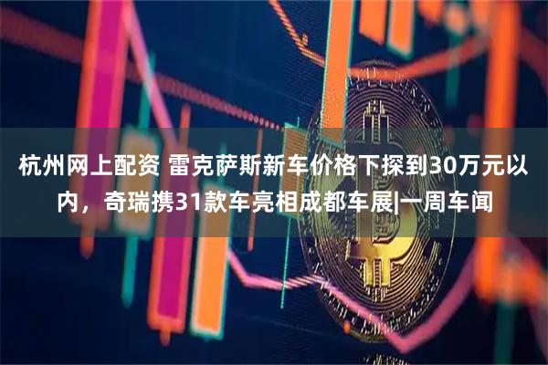 杭州网上配资 雷克萨斯新车价格下探到30万元以内，奇瑞携31款车亮相成都车展|一周车闻