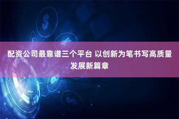 配资公司最靠谱三个平台 以创新为笔书写高质量发展新篇章