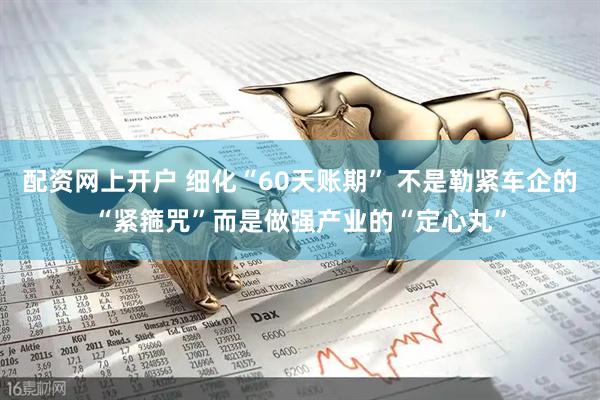 配资网上开户 细化“60天账期” 不是勒紧车企的“紧箍咒”而是做强产业的“定心丸”