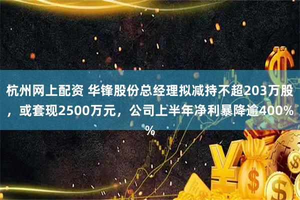杭州网上配资 华锋股份总经理拟减持不超203万股，或套现2500万元，公司上半年净利暴降逾400%