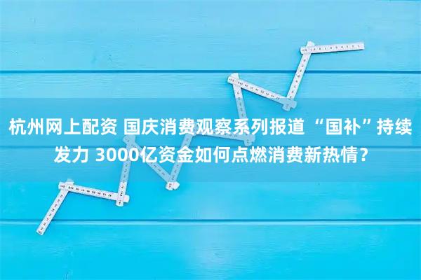 杭州网上配资 国庆消费观察系列报道 “国补”持续发力 3000亿资金如何点燃消费新热情？