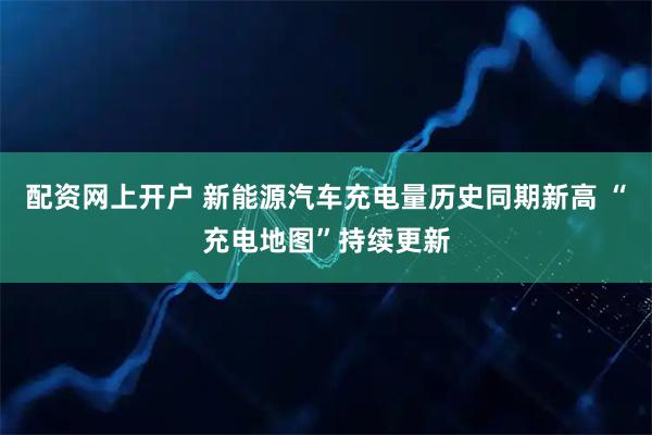 配资网上开户 新能源汽车充电量历史同期新高 “充电地图”持续更新