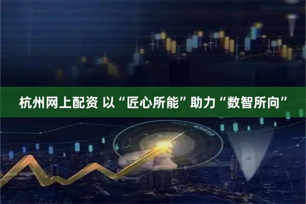 杭州网上配资 以“匠心所能”助力“数智所向”