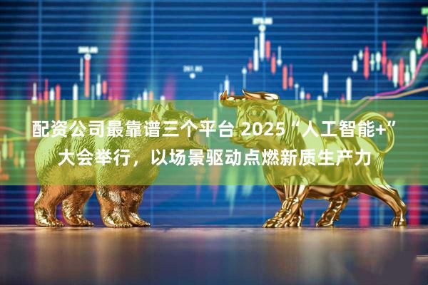 配资公司最靠谱三个平台 2025“人工智能+”大会举行，以场景驱动点燃新质生产力