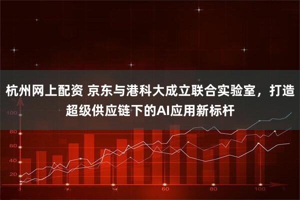 杭州网上配资 京东与港科大成立联合实验室，打造超级供应链下的AI应用新标杆