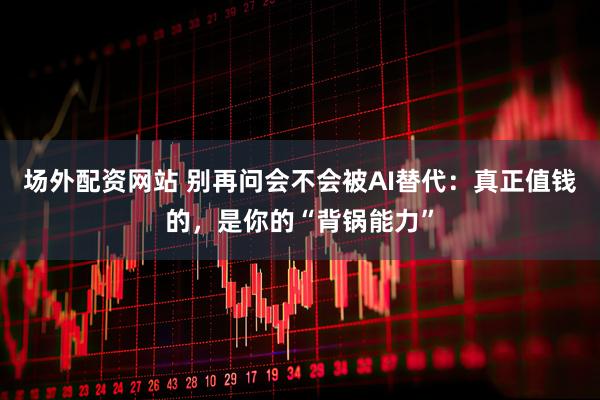 场外配资网站 别再问会不会被AI替代：真正值钱的，是你的“背锅能力”