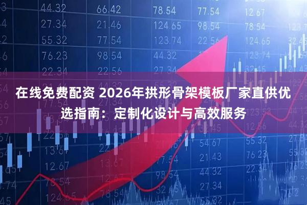 在线免费配资 2026年拱形骨架模板厂家直供优选指南：定制化设计与高效服务