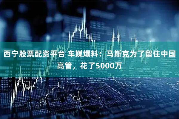 西宁股票配资平台 车媒爆料：马斯克为了留住中国高管，花了5000万