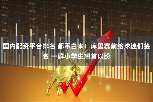 国内配资平台排名 都不白来！库里赛前给球迷们签名 一群小学生翘首以盼