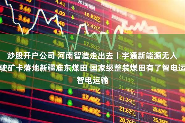炒股开户公司 河南智造走出去丨宇通新能源无人驾驶矿卡落地新疆准东煤田 国家级整装煤田有了智电运输