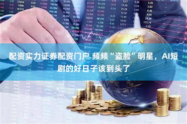 配资实力证券配资门户 频频“盗脸”明星，AI短剧的好日子该到头了