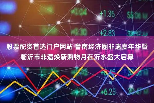 股票配资首选门户网站 鲁南经济圈非遗嘉年华暨临沂市非遗焕新购物月在沂水盛大启幕