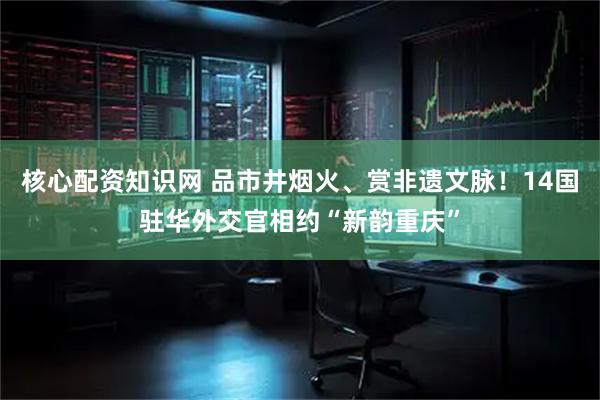 核心配资知识网 品市井烟火、赏非遗文脉！14国驻华外交官相约“新韵重庆”