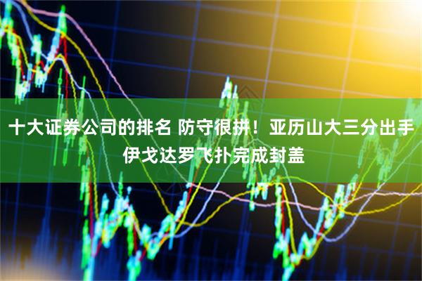 十大证券公司的排名 防守很拼！亚历山大三分出手 伊戈达罗飞扑完成封盖
