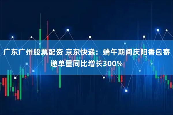 广东广州股票配资 京东快递：端午期间庆阳香包寄递单量同比增长300%