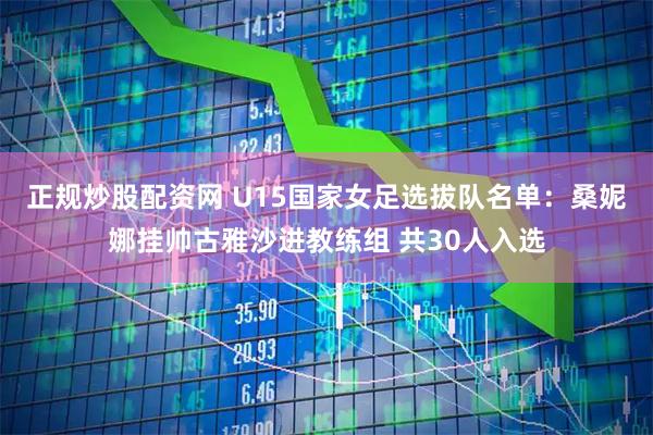 正规炒股配资网 U15国家女足选拔队名单：桑妮娜挂帅古雅沙进教练组 共30人入选