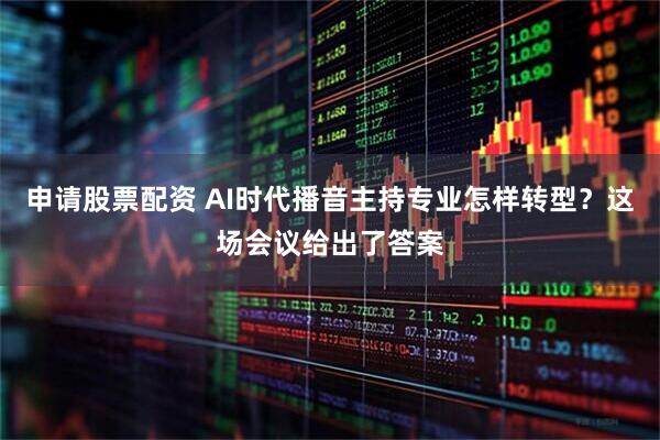 申请股票配资 AI时代播音主持专业怎样转型？这场会议给出了答案