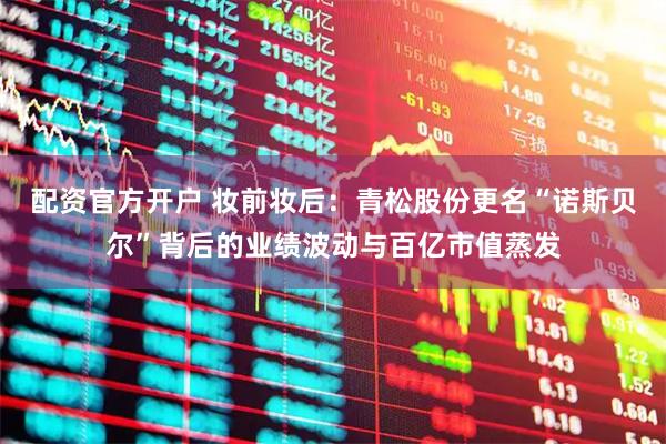 配资官方开户 妆前妆后：青松股份更名“诺斯贝尔”背后的业绩波动与百亿市值蒸发