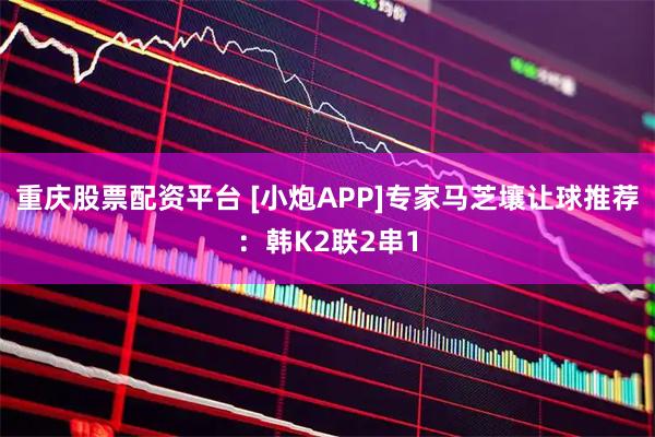 重庆股票配资平台 [小炮APP]专家马芝壤让球推荐：韩K2联2串1