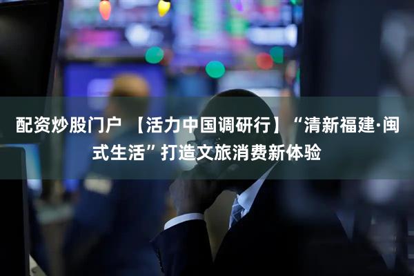 配资炒股门户 【活力中国调研行】“清新福建·闽式生活”打造文旅消费新体验