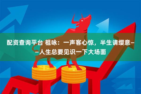 配资查询平台 祖咏：一声客心惊，半生请缨意——人生总要见识一下大场面